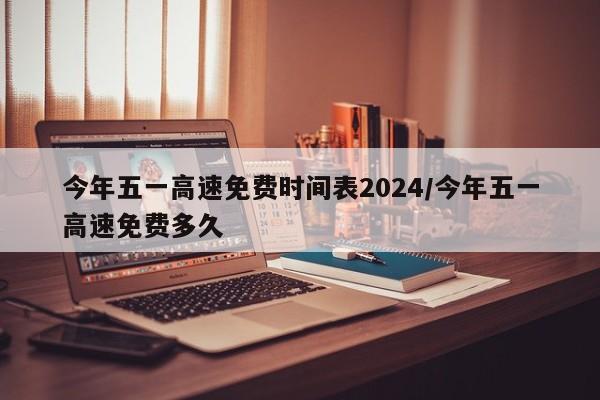 今年五一高速免费时间表2024/今年五一高速免费多久