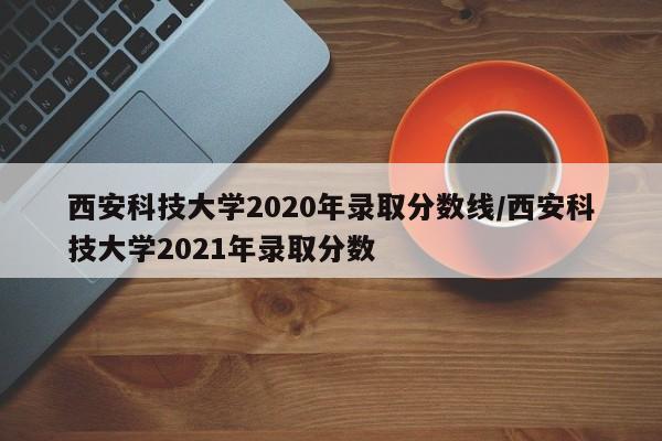 西安科技大学2020年录取分数线/西安科技大学2021年录取分数