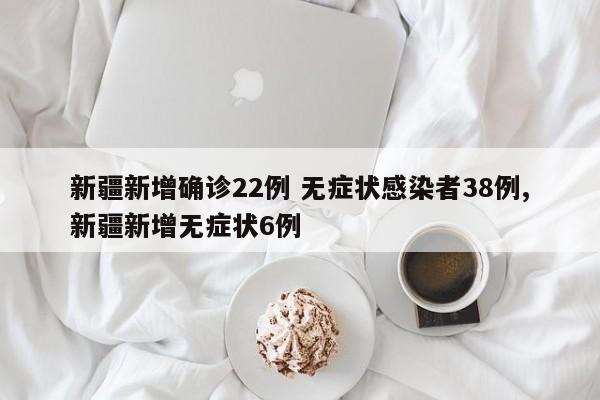 新疆新增确诊22例 无症状感染者38例,新疆新增无症状6例