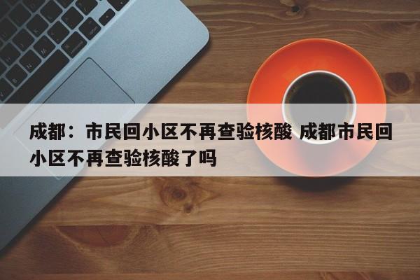 成都:市民回小区不再查验核酸 成都市民回小区不再查验核酸了吗
