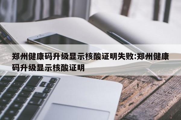 郑州健康码升级显示核酸证明失败:郑州健康码升级显示核酸证明