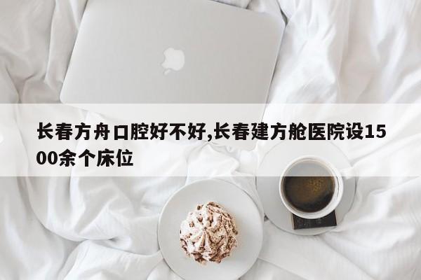 长春方舟口腔好不好,长春建方舱医院设1500余个床位