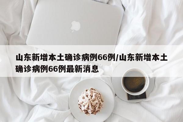 山东新增本土确诊病例66例/山东新增本土确诊病例66例最新消息