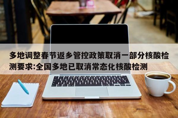 多地调整春节返乡管控政策取消一部分核酸检测要求:全国多地已取消常态化核酸检测