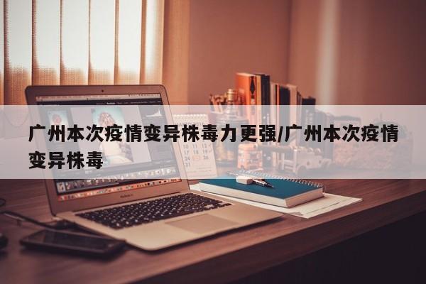广州本次疫情变异株毒力更强/广州本次疫情变异株毒