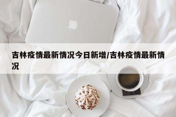 吉林疫情最新情况今日新增/吉林疫情最新情况
