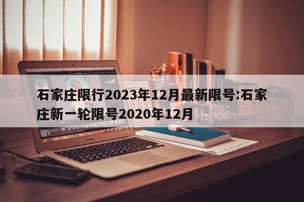 石家庄限行2023年12月最新限号:石家庄新一轮限号2020年12月