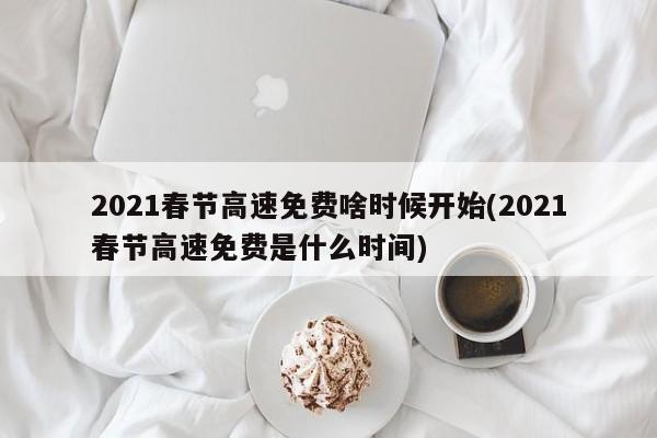 2021春节高速免费啥时候开始(2021春节高速免费是什么时间)