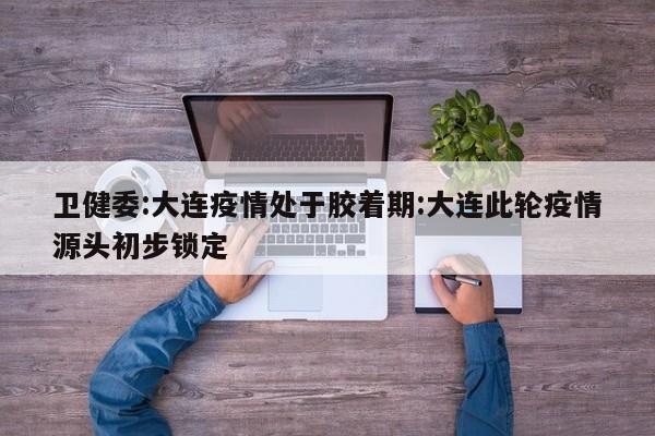 卫健委:大连疫情处于胶着期:大连此轮疫情源头初步锁定
