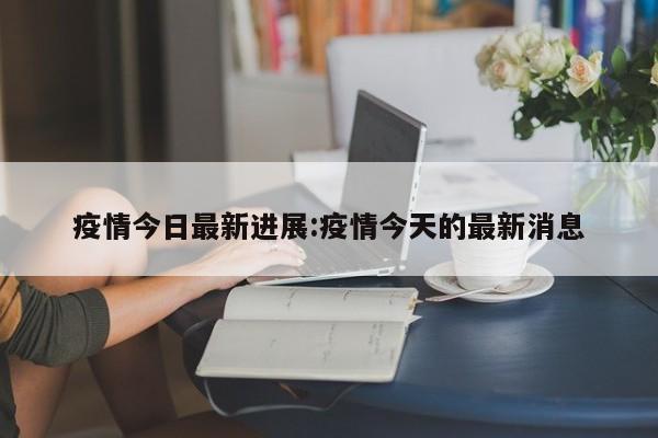 疫情今日最新进展:疫情今天的最新消息