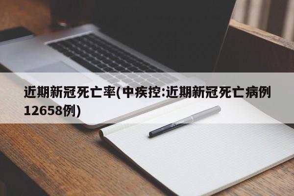 近期新冠死亡率(中疾控:近期新冠死亡病例12658例)