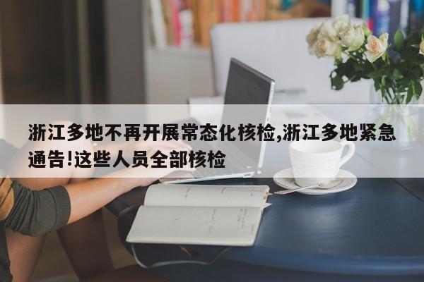 浙江多地不再开展常态化核检,浙江多地紧急通告!这些人员全部核检
