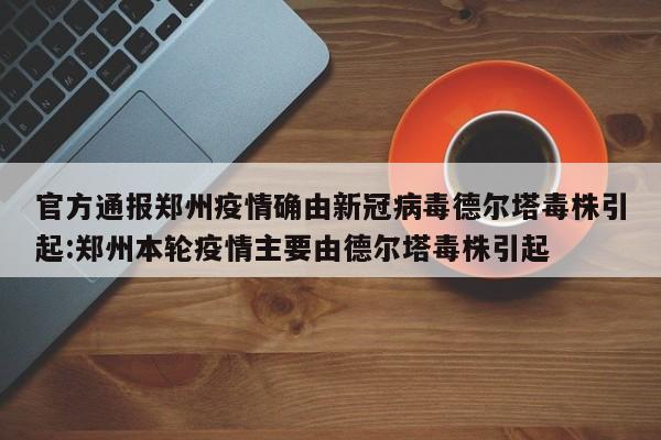 官方通报郑州疫情确由新冠病毒德尔塔毒株引起:郑州本轮疫情主要由德尔塔毒株引起