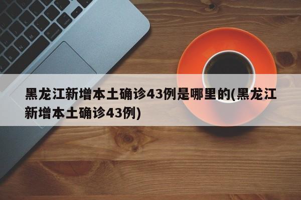 黑龙江新增本土确诊43例是哪里的(黑龙江新增本土确诊43例)