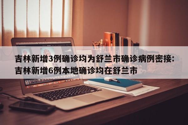 吉林新增3例确诊均为舒兰市确诊病例密接:吉林新增6例本地确诊均在舒兰市