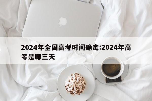 2024年全国高考时间确定:2024年高考是哪三天