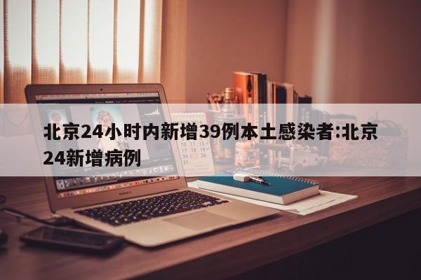北京24小时内新增39例本土感染者:北京24新增病例