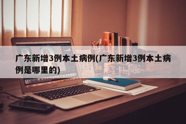 广东新增3例本土病例(广东新增3例本土病例是哪里的)