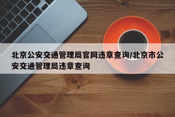 北京公安交通管理局官网违章查询/北京市公安交通管理局违章查询