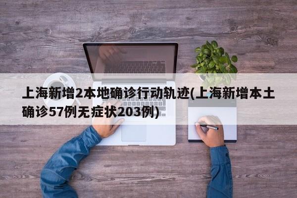 上海新增2本地确诊行动轨迹(上海新增本土确诊57例无症状203例)
